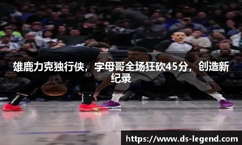 雄鹿力克独行侠，字母哥全场狂砍45分，创造新纪录